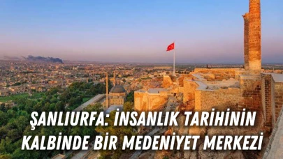 Şanlıurfa: İnsanlık Tarihinin Kalbinde Bir Medeniyet Merkezi