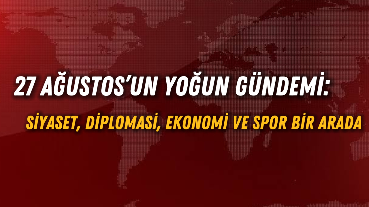 27 Ağustos’un Yoğun Gündemi: Siyaset, Diplomasi, Ekonomi ve Spor Bir Arada